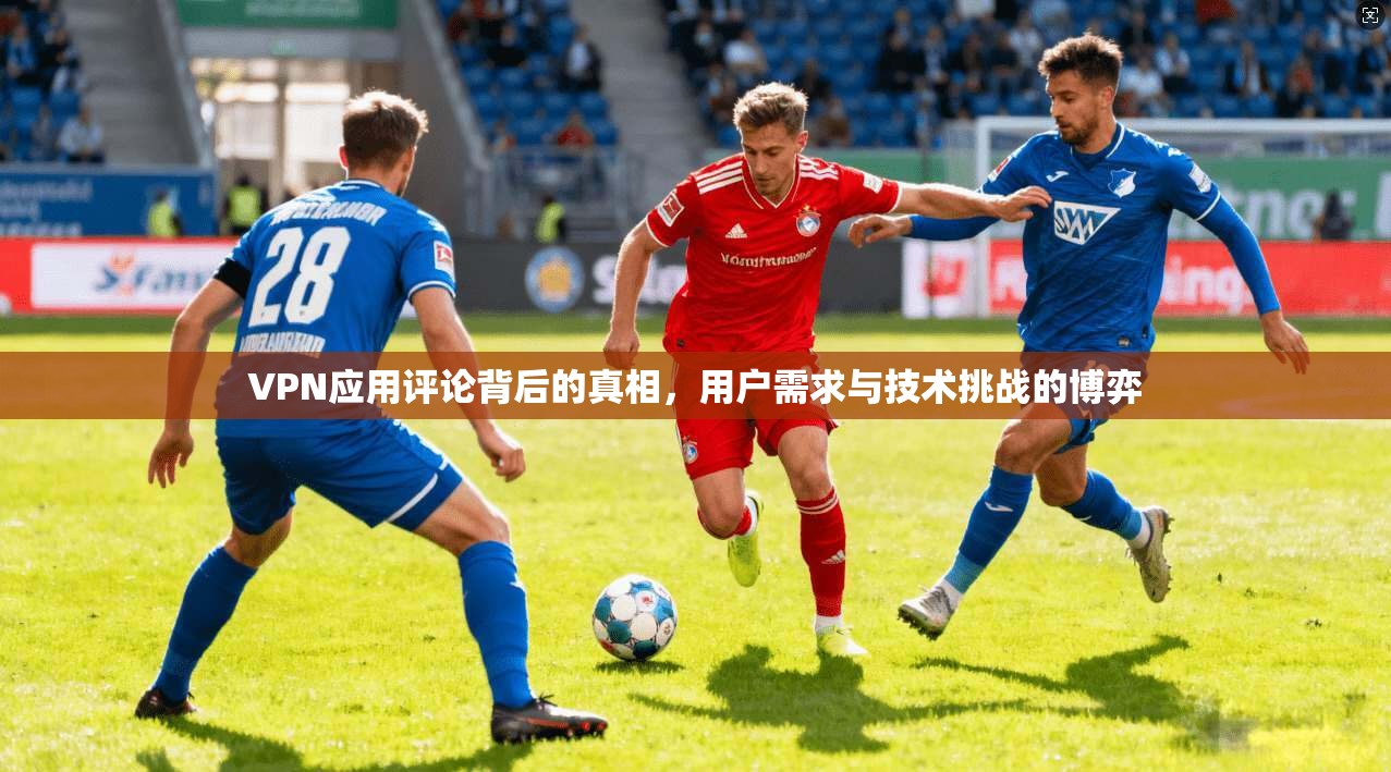 VPN应用评论背后的真相，用户需求与技术挑战的博弈  第1张