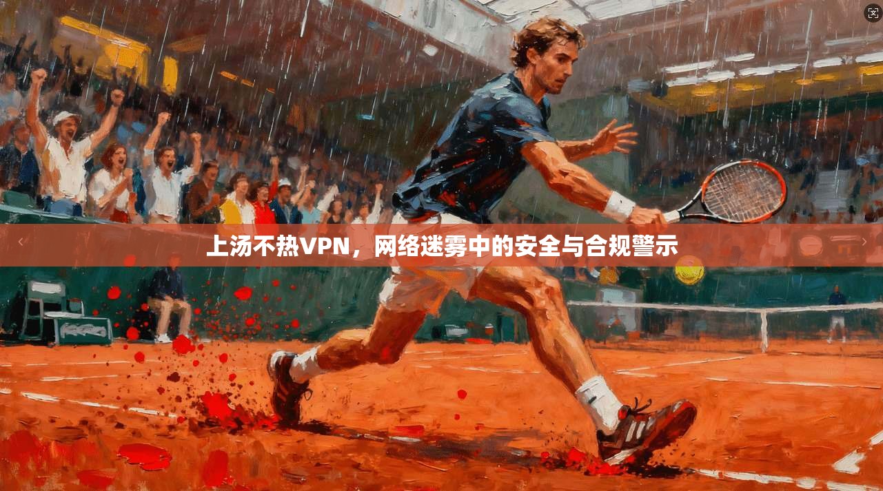 上汤不热VPN，网络迷雾中的安全与合规警示  第1张