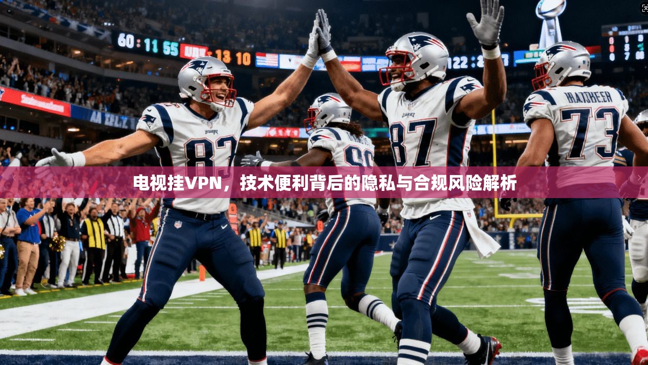 电视挂VPN，技术便利背后的隐私与合规风险解析  第1张