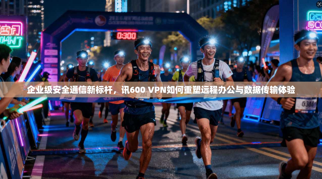 企业级安全通信新标杆，讯600 VPN如何重塑远程办公与数据传输体验  第1张