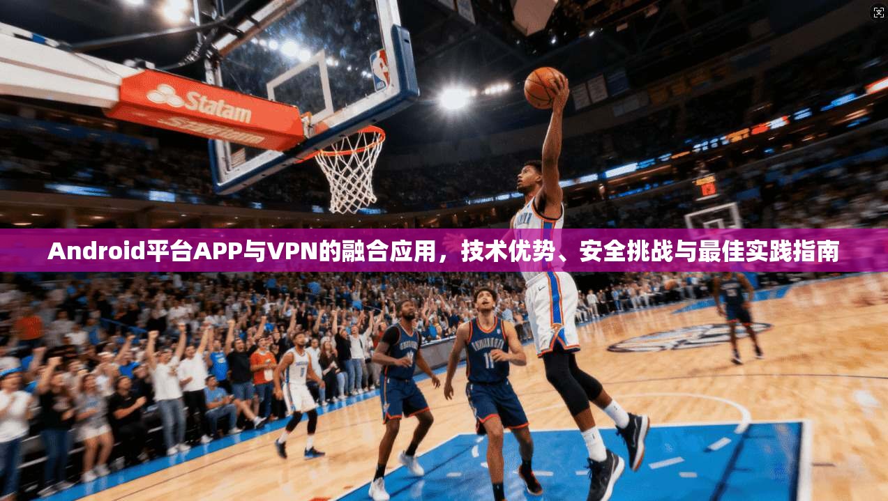 Android平台APP与VPN的融合应用，技术优势、安全挑战与最佳实践指南  第1张