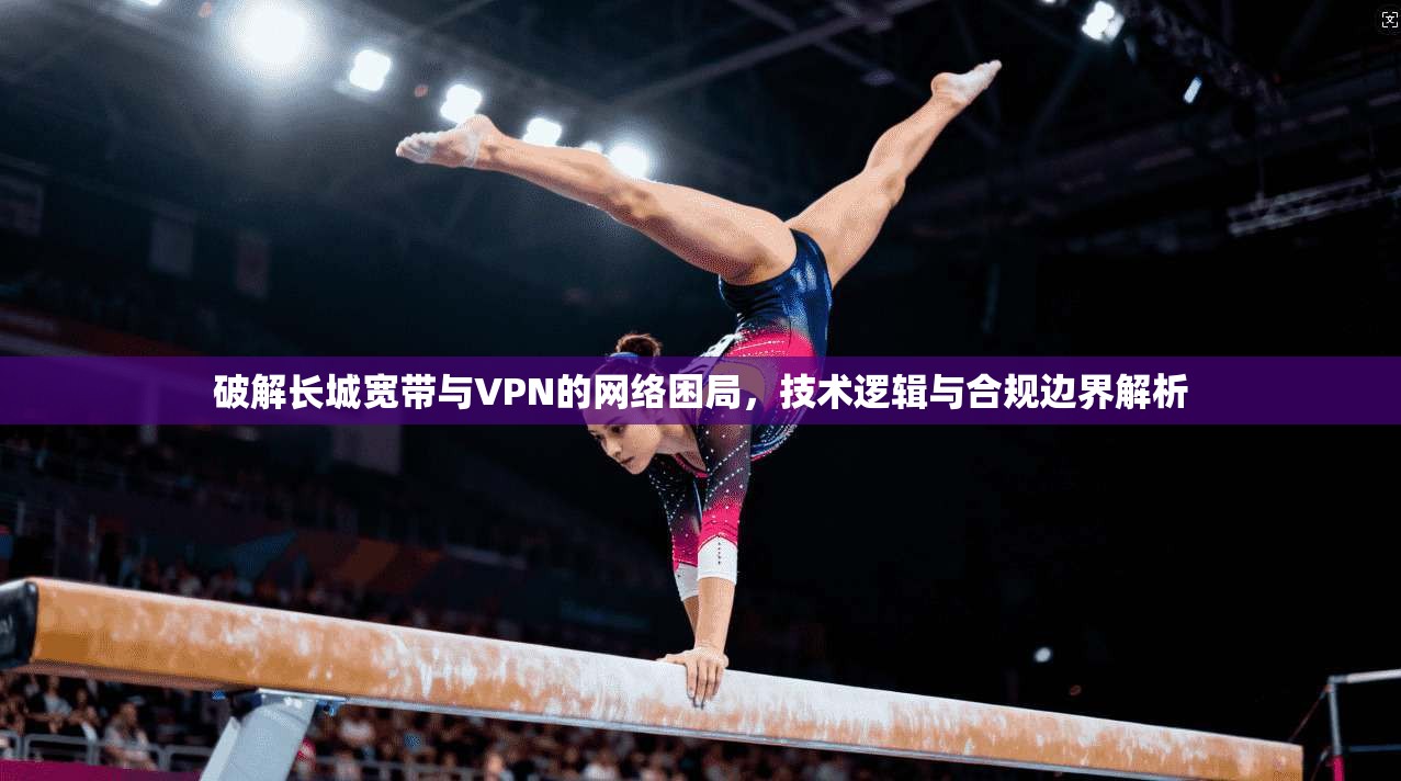 破解长城宽带与VPN的网络困局，技术逻辑与合规边界解析  第1张