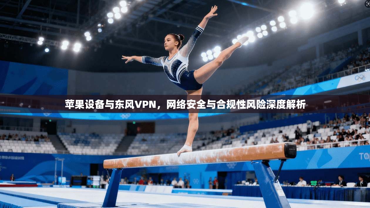 苹果设备与东风VPN，网络安全与合规性风险深度解析  第1张