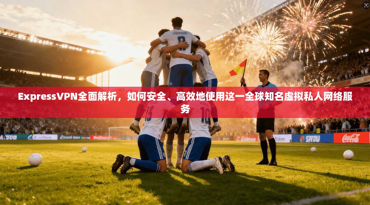 ExpressVPN全面解析，如何安全、高效地使用这一全球知名虚拟私人网络服务  第1张