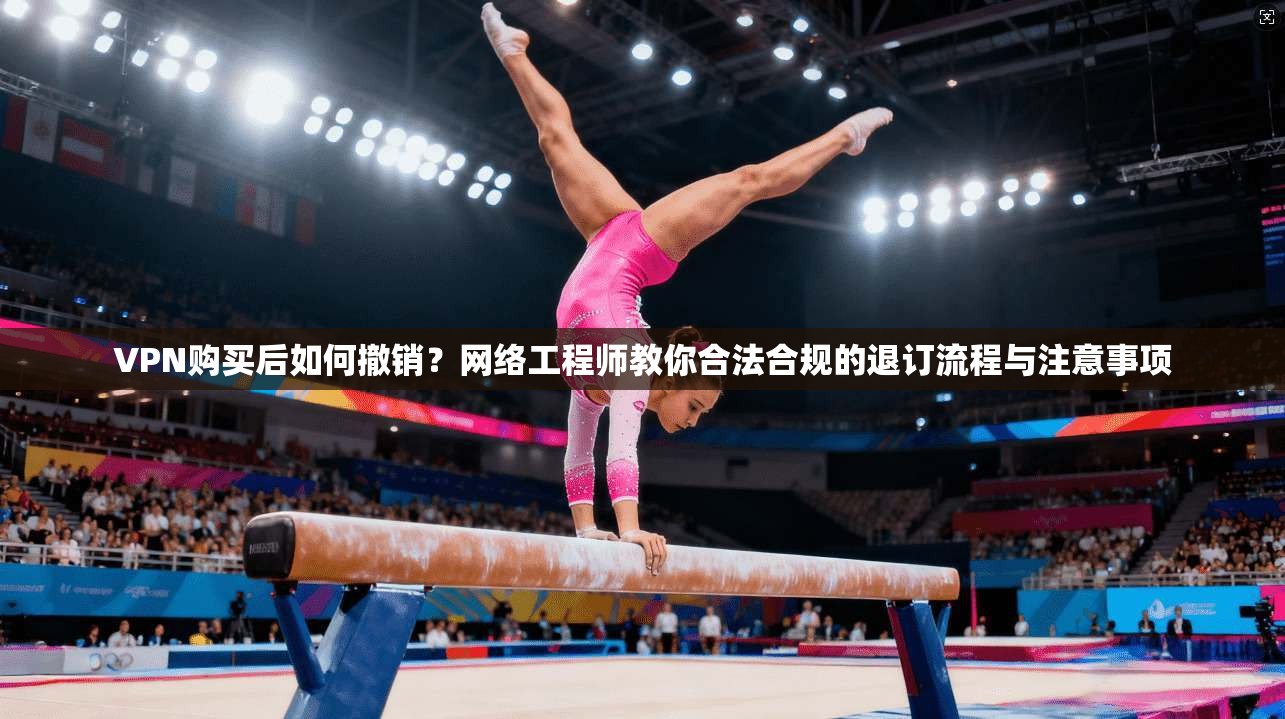 VPN购买后如何撤销？网络工程师教你合法合规的退订流程与注意事项  第1张