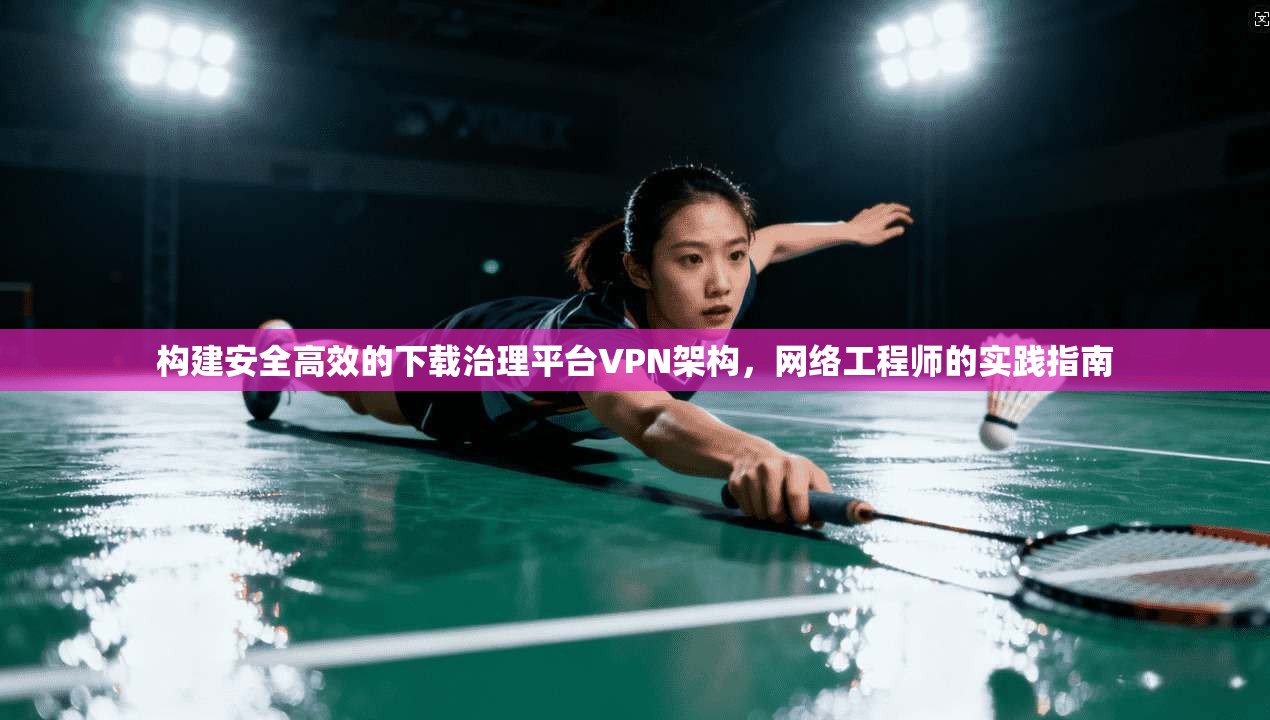 构建安全高效的下载治理平台VPN架构,网络工程师的实践指南 第1张 构建安全高效的下载治理平台VPN架构,网络工程师的实践指南 第1张
