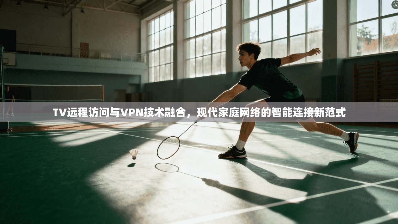 TV远程访问与VPN技术融合，现代家庭网络的智能连接新范式  第1张