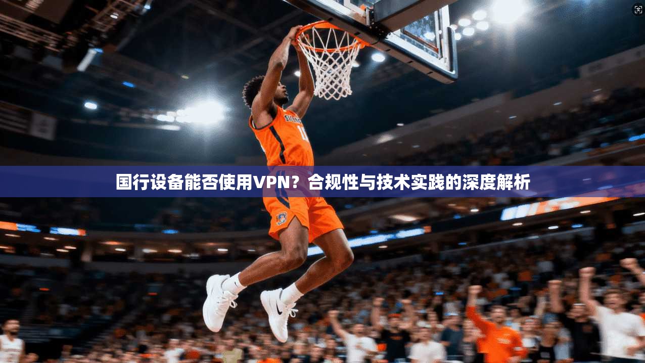 国行设备能否使用VPN?合规性与技术实践的深度解析 第1张 国行设备能否使用VPN?合规性与技术实践的深度解析 第1张