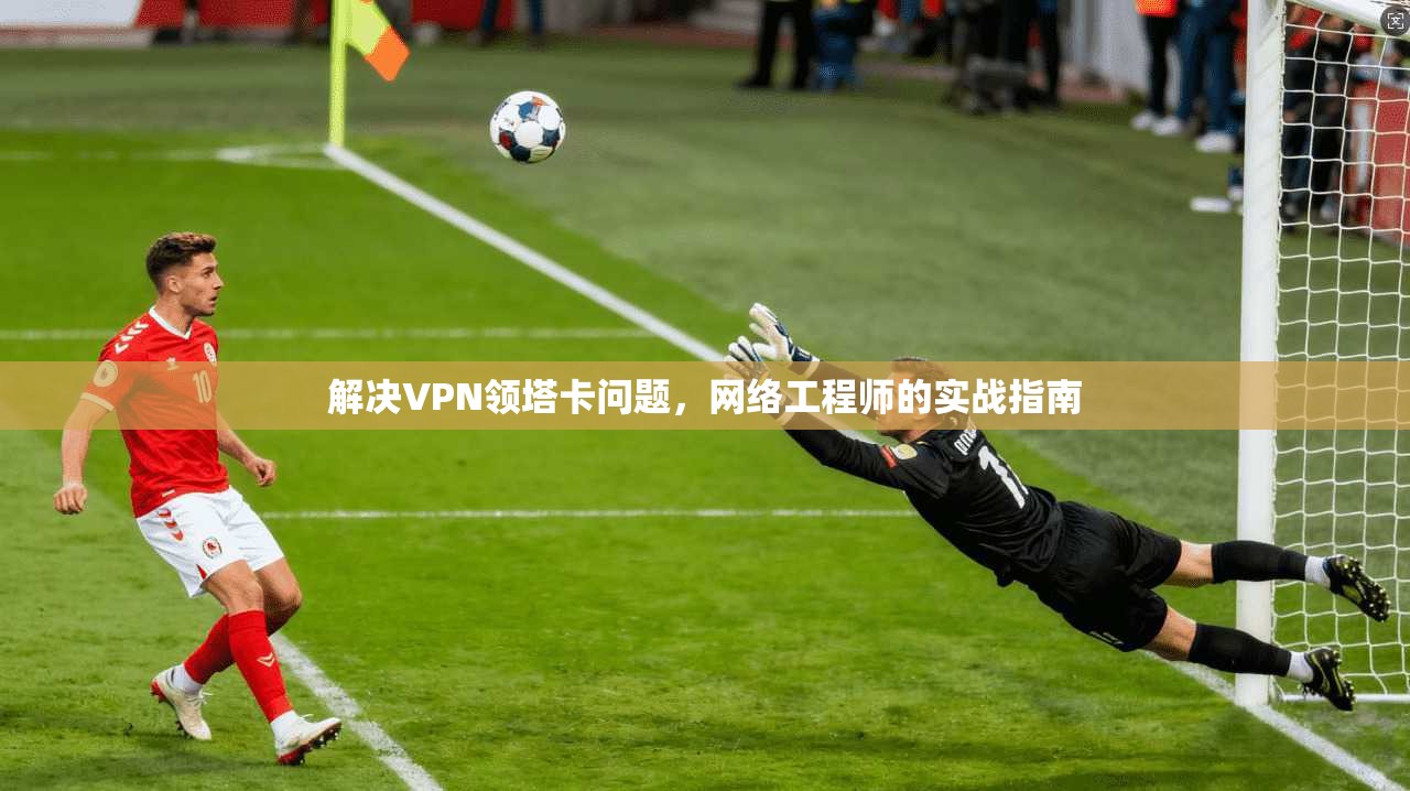 解决VPN领塔卡问题,网络工程师的实战指南 第1张 解决VPN领塔卡问题,网络工程师的实战指南 第1张