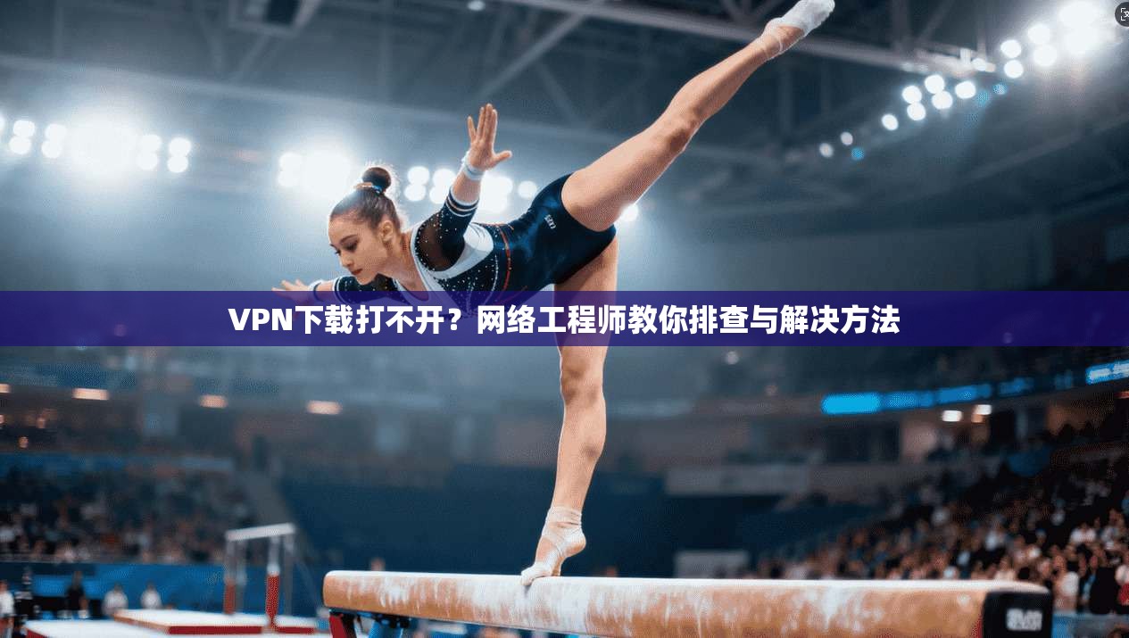 VPN下载打不开？网络工程师教你排查与解决方法  第1张