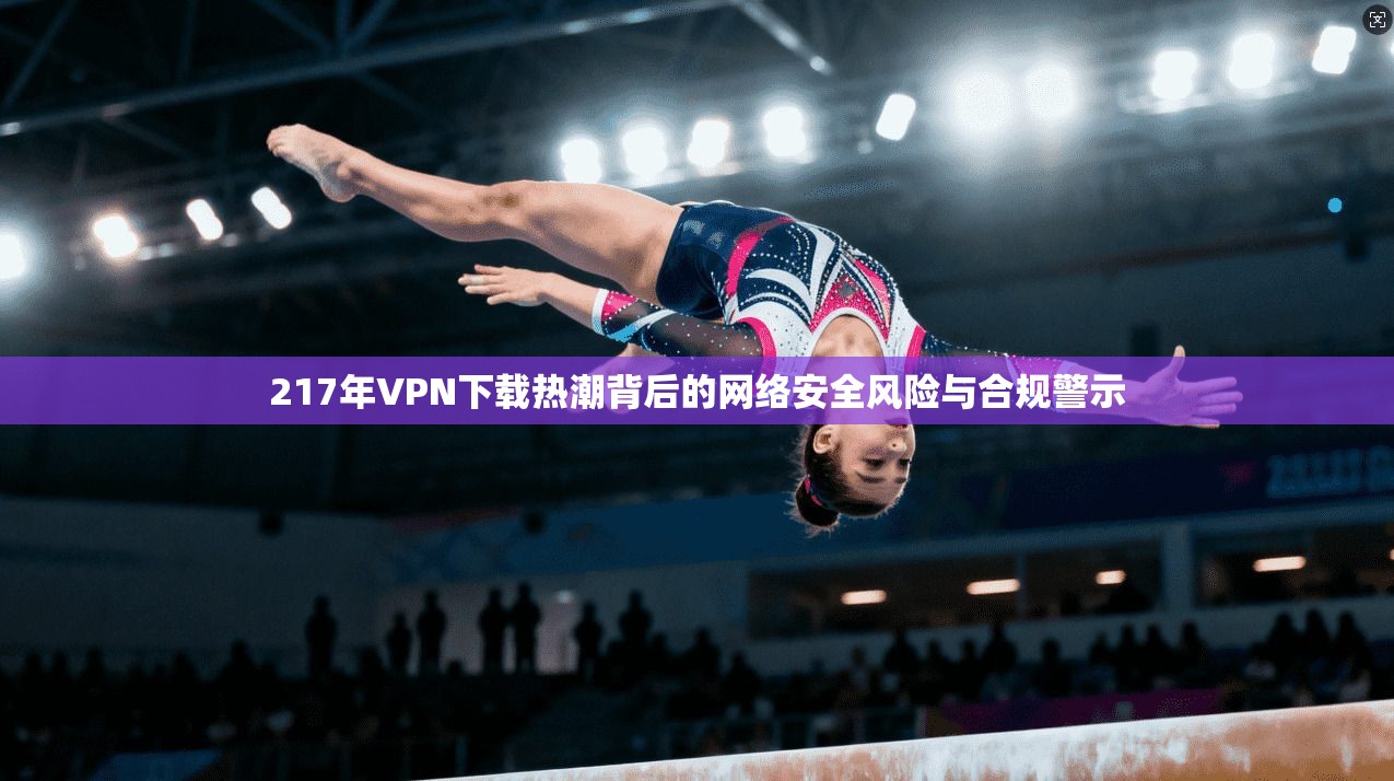 217年VPN下载热潮背后的网络安全风险与合规警示 第1张 217年VPN下载热潮背后的网络安全风险与合规警示 第1张