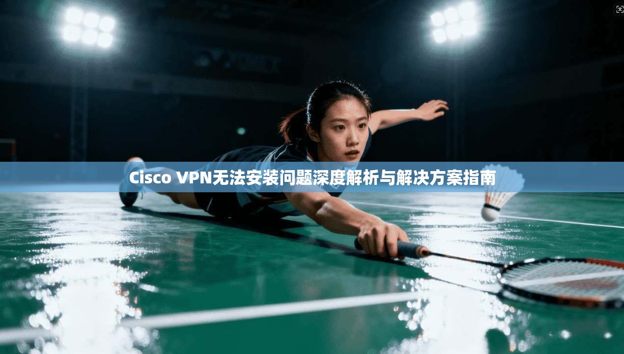 Cisco VPN无法安装问题深度解析与解决方案指南  第1张