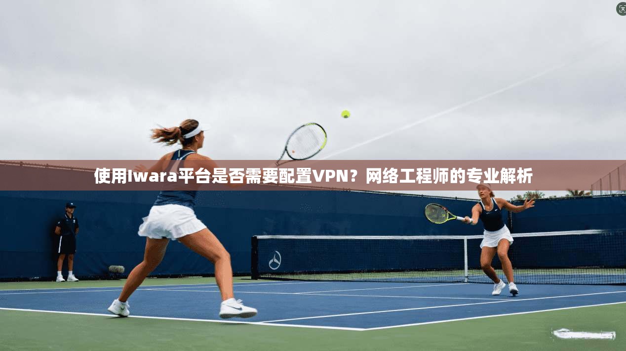 使用Iwara平台是否需要配置VPN？网络工程师的专业解析  第1张